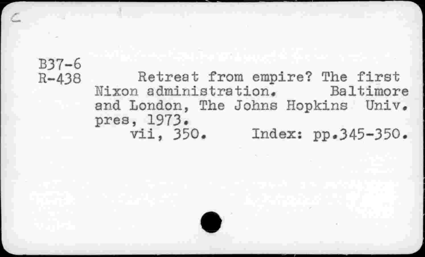 ﻿B37-6
R-438 Retreat from empire? The first Nixon administration« Baltimore and London, The Johns Hopkins Univ, pres, 1973.
vii, 350. Index: pp.345-350.